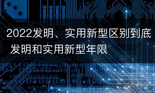 2022发明、实用新型区别到底 发明和实用新型年限