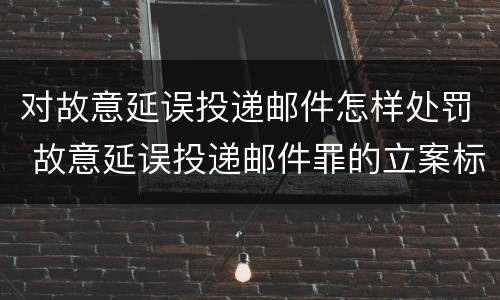 对故意延误投递邮件怎样处罚 故意延误投递邮件罪的立案标准