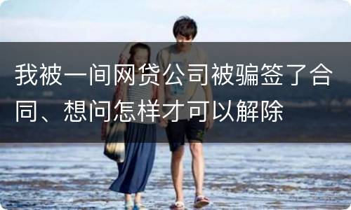 我被一间网贷公司被骗签了合同、想问怎样才可以解除