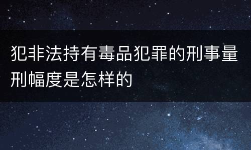 犯非法持有毒品犯罪的刑事量刑幅度是怎样的