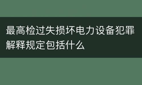 最高检过失损坏电力设备犯罪解释规定包括什么