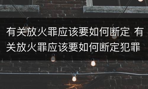 有关放火罪应该要如何断定 有关放火罪应该要如何断定犯罪