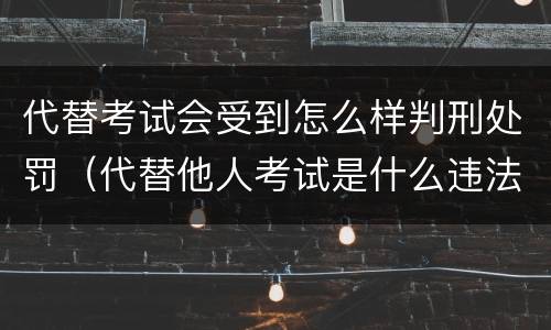 代替考试会受到怎么样判刑处罚（代替他人考试是什么违法行为）