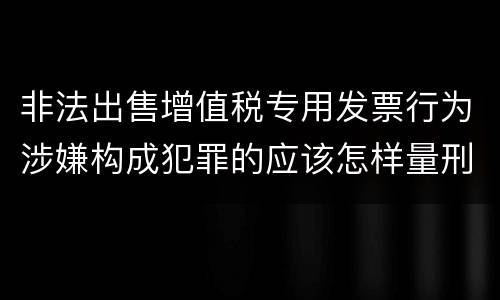 非法出售增值税专用发票行为涉嫌构成犯罪的应该怎样量刑