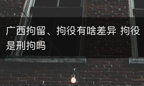 广西拘留、拘役有啥差异 拘役是刑拘吗