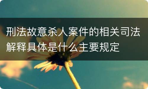 刑法故意杀人案件的相关司法解释具体是什么主要规定