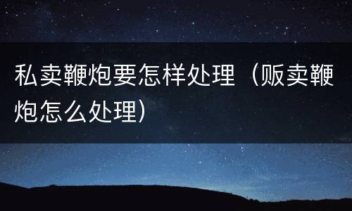 私卖鞭炮要怎样处理（贩卖鞭炮怎么处理）
