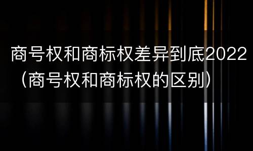 商号权和商标权差异到底2022（商号权和商标权的区别）