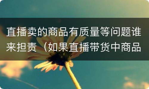 直播卖的商品有质量等问题谁来担责（如果直播带货中商品出现质量问题我们应该怎么办）