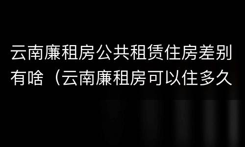 云南廉租房公共租赁住房差别有啥（云南廉租房可以住多久）