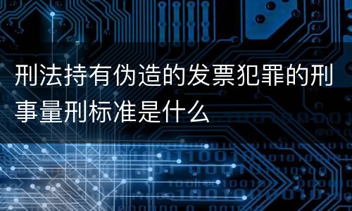 刑法持有伪造的发票犯罪的刑事量刑标准是什么