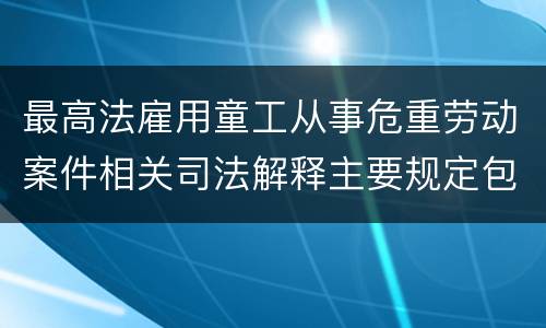 最高法雇用童工从事危重劳动案件相关司法解释主要规定包括什么