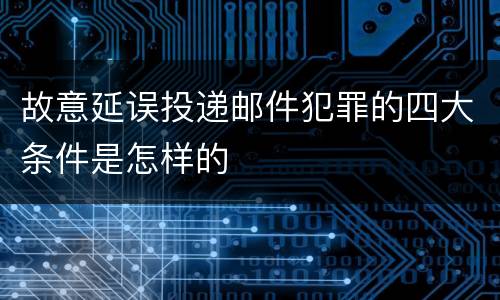 故意延误投递邮件犯罪的四大条件是怎样的