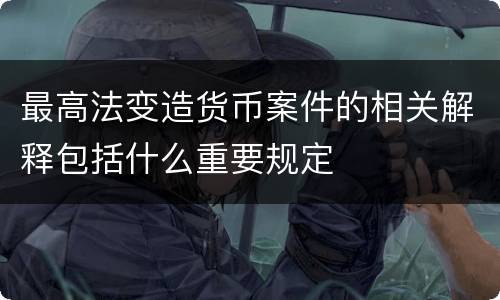 最高法变造货币案件的相关解释包括什么重要规定