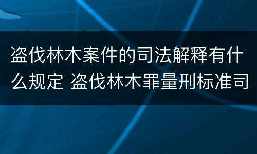 盗伐林木案件的司法解释有什么规定 盗伐林木罪量刑标准司法解释