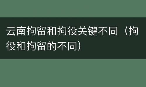 云南拘留和拘役关键不同（拘役和拘留的不同）