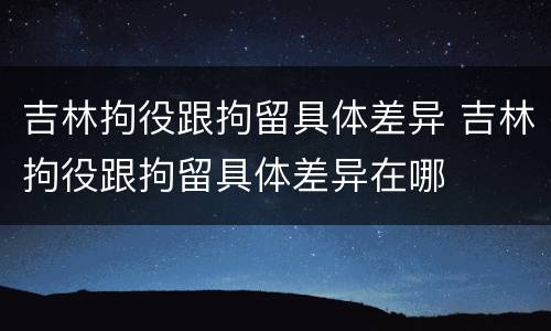 吉林拘役跟拘留具体差异 吉林拘役跟拘留具体差异在哪