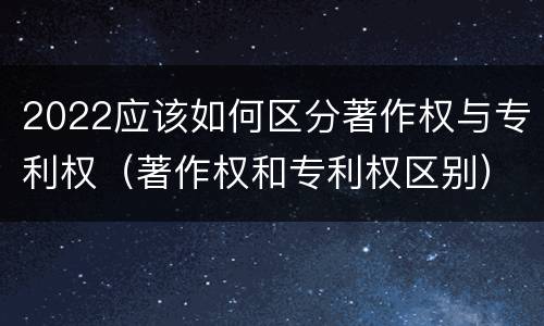 2022应该如何区分著作权与专利权（著作权和专利权区别）