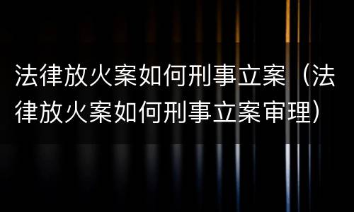 法律放火案如何刑事立案（法律放火案如何刑事立案审理）