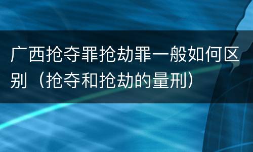 广西抢夺罪抢劫罪一般如何区别（抢夺和抢劫的量刑）