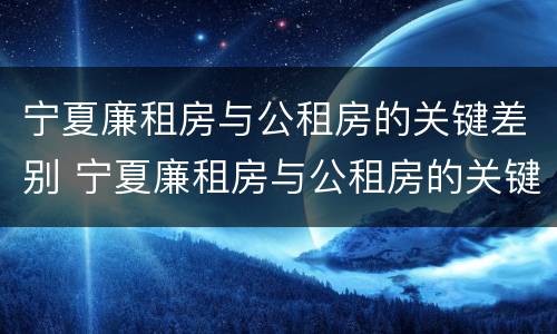 宁夏廉租房与公租房的关键差别 宁夏廉租房与公租房的关键差别是什么