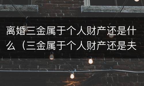 离婚三金属于个人财产还是什么（三金属于个人财产还是夫妻）