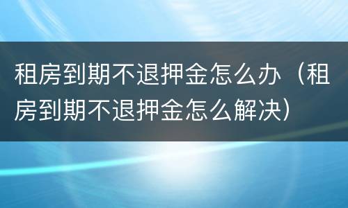 租房到期不退押金怎么办（租房到期不退押金怎么解决）
