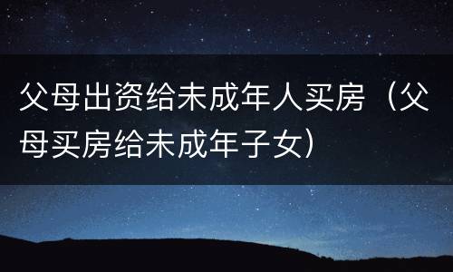 父母出资给未成年人买房（父母买房给未成年子女）