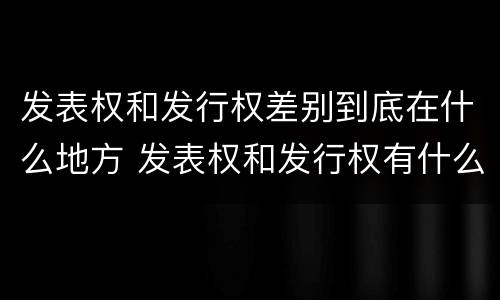 发表权和发行权差别到底在什么地方 发表权和发行权有什么区别