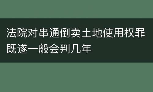 法院对串通倒卖土地使用权罪既遂一般会判几年