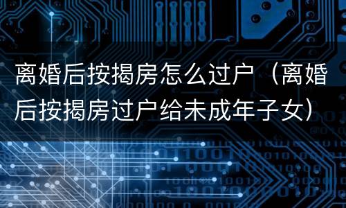 离婚后按揭房怎么过户（离婚后按揭房过户给未成年子女）