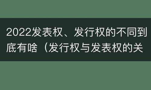 2022发表权、发行权的不同到底有啥（发行权与发表权的关系）