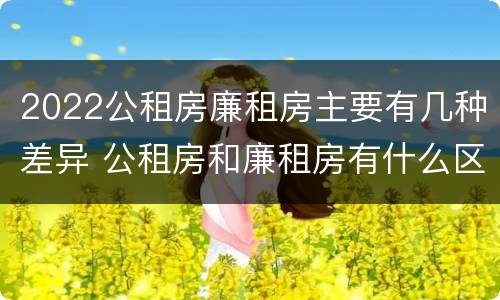 2022公租房廉租房主要有几种差异 公租房和廉租房有什么区别?2019年的