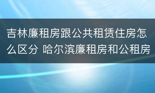 吉林廉租房跟公共租赁住房怎么区分 哈尔滨廉租房和公租房有什么区别