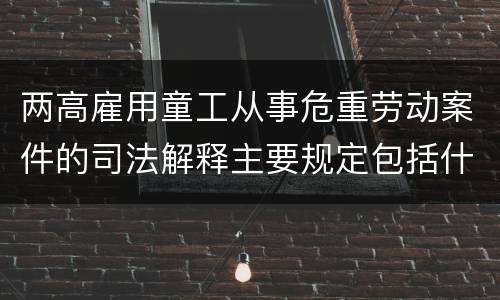 两高雇用童工从事危重劳动案件的司法解释主要规定包括什么