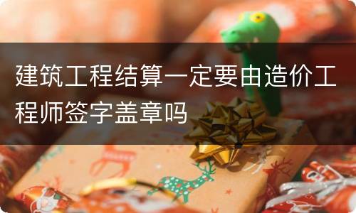 建筑工程结算一定要由造价工程师签字盖章吗