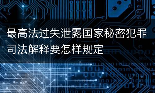 最高法过失泄露国家秘密犯罪司法解释要怎样规定