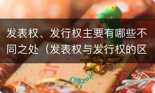 发表权、发行权主要有哪些不同之处（发表权与发行权的区别）