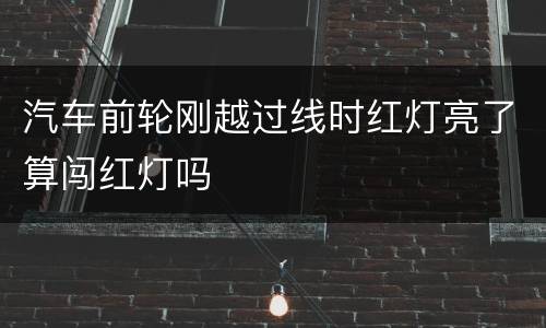 汽车前轮刚越过线时红灯亮了算闯红灯吗