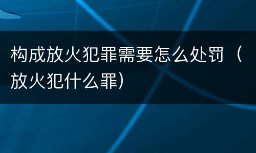 构成放火犯罪需要怎么处罚（放火犯什么罪）