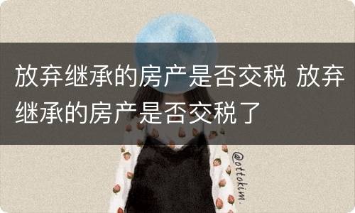 放弃继承的房产是否交税 放弃继承的房产是否交税了