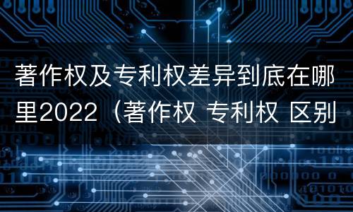 著作权及专利权差异到底在哪里2022（著作权 专利权 区别）