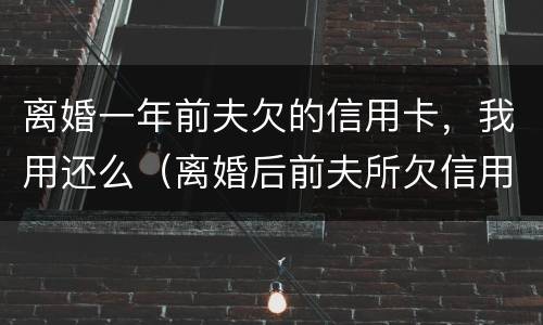 离婚一年前夫欠的信用卡，我用还么（离婚后前夫所欠信用卡需不需要女方还）