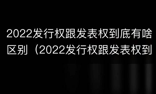 2022发行权跟发表权到底有啥区别（2022发行权跟发表权到底有啥区别呢）