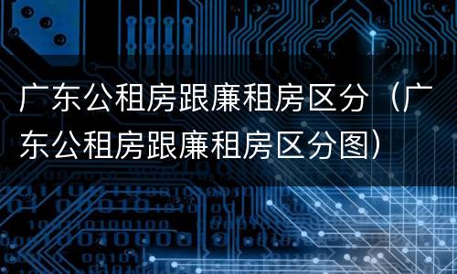 广东公租房跟廉租房区分（广东公租房跟廉租房区分图）