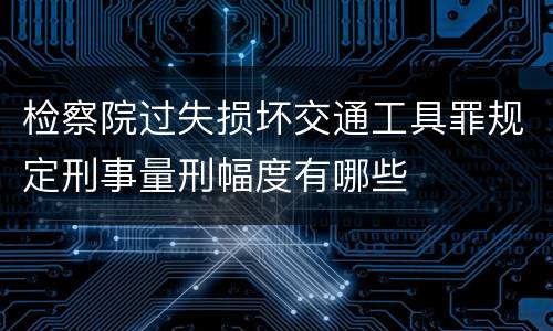检察院过失损坏交通工具罪规定刑事量刑幅度有哪些