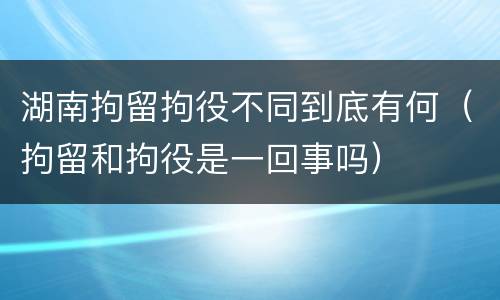 湖南拘留拘役不同到底有何（拘留和拘役是一回事吗）