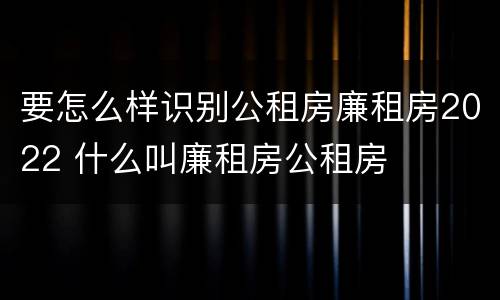 要怎么样识别公租房廉租房2022 什么叫廉租房公租房