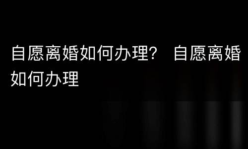 自愿离婚如何办理？ 自愿离婚如何办理