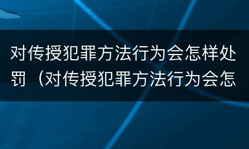 对传授犯罪方法行为会怎样处罚（对传授犯罪方法行为会怎样处罚呢）
